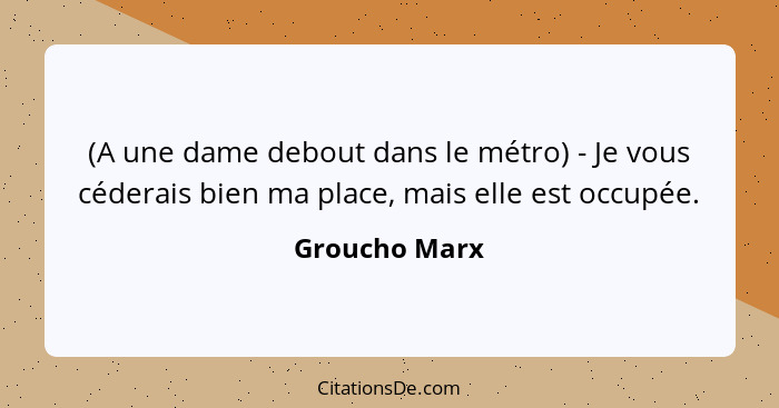 (A une dame debout dans le métro) - Je vous céderais bien ma place, mais elle est occupée.... - Groucho Marx