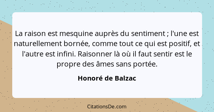 La raison est mesquine auprès du sentiment ; l'une est naturellement bornée, comme tout ce qui est positif, et l'autre est inf... - Honoré de Balzac