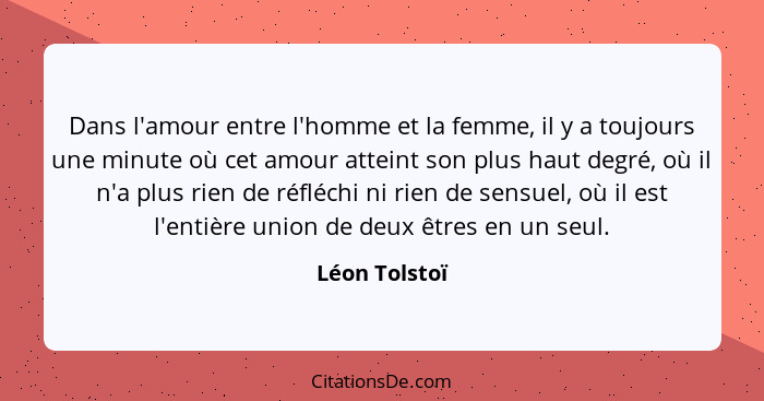 Dans l'amour entre l'homme et la femme, il y a toujours une minute où cet amour atteint son plus haut degré, où il n'a plus rien de réf... - Léon Tolstoï