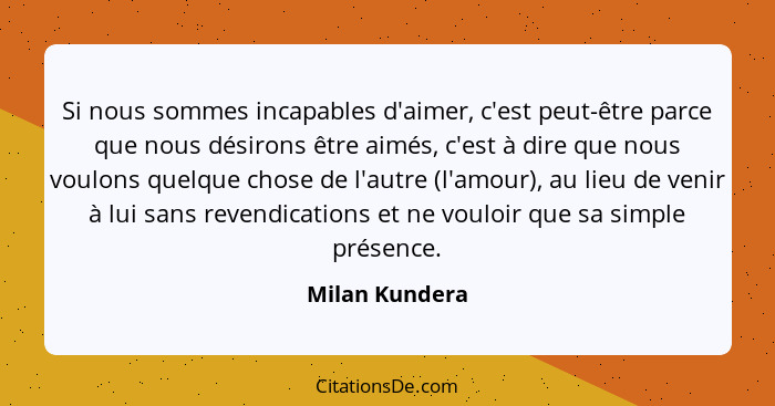 Si nous sommes incapables d'aimer, c'est peut-être parce que nous désirons être aimés, c'est à dire que nous voulons quelque chose de... - Milan Kundera