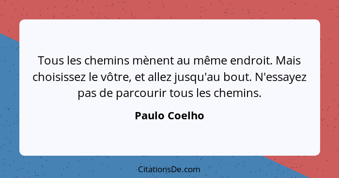 Tous les chemins mènent au même endroit. Mais choisissez le vôtre, et allez jusqu'au bout. N'essayez pas de parcourir tous les chemins.... - Paulo Coelho