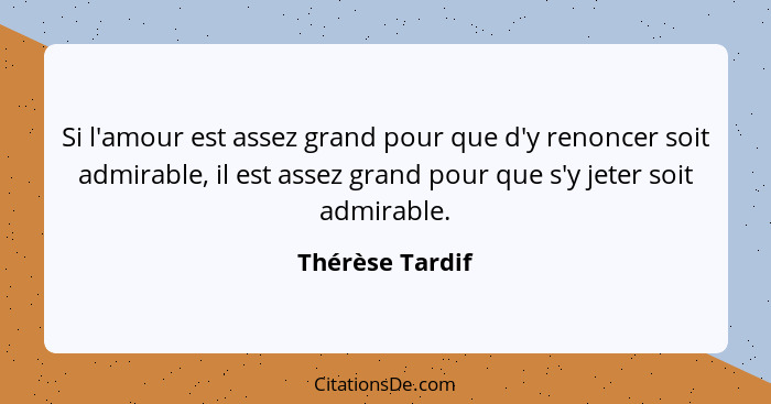 Si l'amour est assez grand pour que d'y renoncer soit admirable, il est assez grand pour que s'y jeter soit admirable.... - Thérèse Tardif