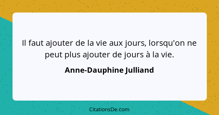 Il faut ajouter de la vie aux jours, lorsqu'on ne peut plus ajouter de jours à la vie.... - Anne-Dauphine Julliand