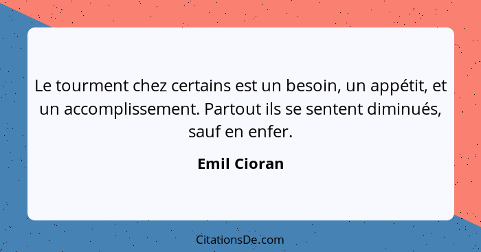 Le tourment chez certains est un besoin, un appétit, et un accomplissement. Partout ils se sentent diminués, sauf en enfer.... - Emil Cioran