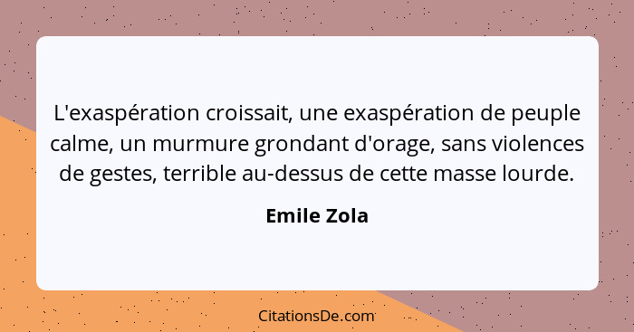L'exaspération croissait, une exaspération de peuple calme, un murmure grondant d'orage, sans violences de gestes, terrible au-dessus de... - Emile Zola