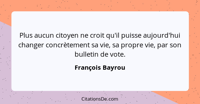 Plus aucun citoyen ne croit qu'il puisse aujourd'hui changer concrètement sa vie, sa propre vie, par son bulletin de vote.... - François Bayrou