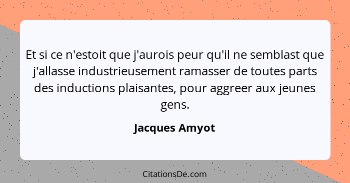 Et si ce n'estoit que j'aurois peur qu'il ne semblast que j'allasse industrieusement ramasser de toutes parts des inductions plaisante... - Jacques Amyot