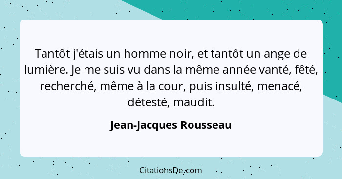 Tantôt j'étais un homme noir, et tantôt un ange de lumière. Je me suis vu dans la même année vanté, fêté, recherché, même à la... - Jean-Jacques Rousseau