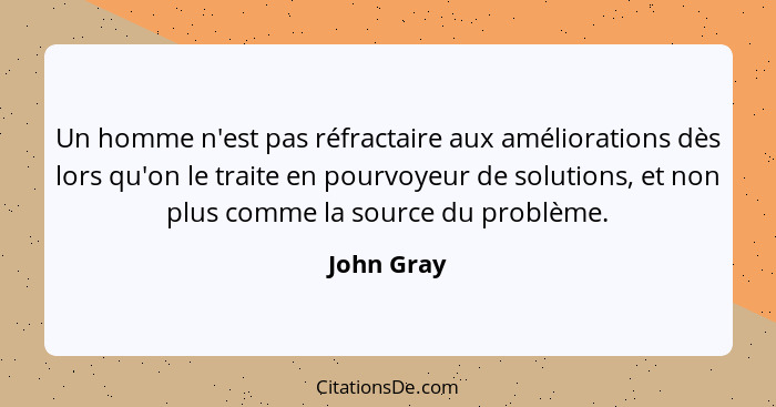 Un homme n'est pas réfractaire aux améliorations dès lors qu'on le traite en pourvoyeur de solutions, et non plus comme la source du probl... - John Gray