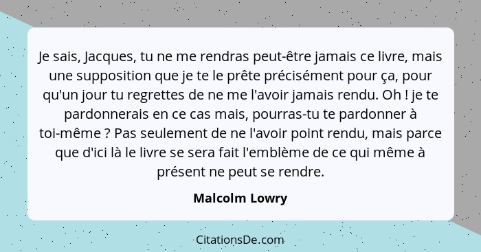 Je sais, Jacques, tu ne me rendras peut-être jamais ce livre, mais une supposition que je te le prête précisément pour ça, pour qu'un... - Malcolm Lowry