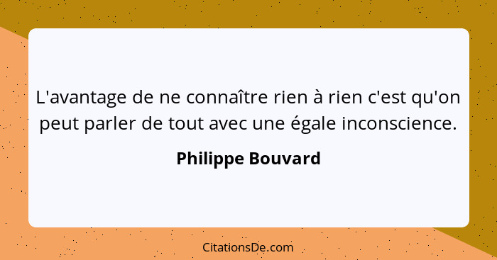 L'avantage de ne connaître rien à rien c'est qu'on peut parler de tout avec une égale inconscience.... - Philippe Bouvard