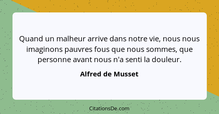 Quand un malheur arrive dans notre vie, nous nous imaginons pauvres fous que nous sommes, que personne avant nous n'a senti la doul... - Alfred de Musset