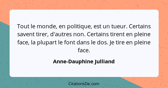 Tout le monde, en politique, est un tueur. Certains savent tirer, d'autres non. Certains tirent en pleine face, la plupart le... - Anne-Dauphine Julliand