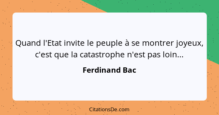 Quand l'Etat invite le peuple à se montrer joyeux, c'est que la catastrophe n'est pas loin...... - Ferdinand Bac