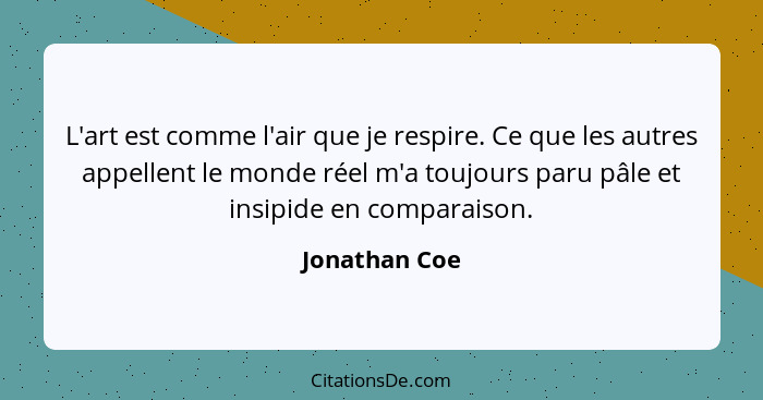 L'art est comme l'air que je respire. Ce que les autres appellent le monde réel m'a toujours paru pâle et insipide en comparaison.... - Jonathan Coe