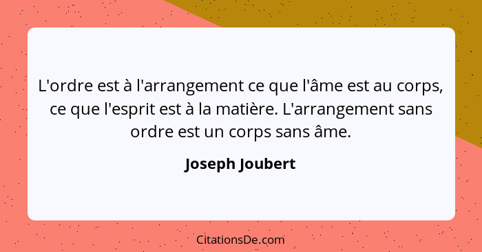 L'ordre est à l'arrangement ce que l'âme est au corps, ce que l'esprit est à la matière. L'arrangement sans ordre est un corps sans â... - Joseph Joubert