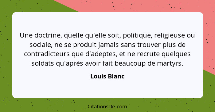 Une doctrine, quelle qu'elle soit, politique, religieuse ou sociale, ne se produit jamais sans trouver plus de contradicteurs que d'adep... - Louis Blanc