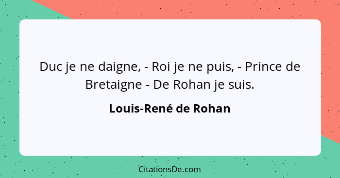 Duc je ne daigne, - Roi je ne puis, - Prince de Bretaigne - De Rohan je suis.... - Louis-René de Rohan