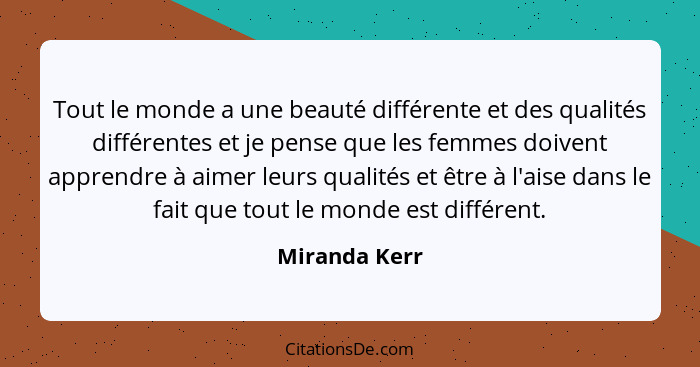 Tout le monde a une beauté différente et des qualités différentes et je pense que les femmes doivent apprendre à aimer leurs qualités e... - Miranda Kerr