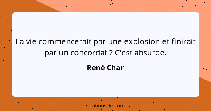 La vie commencerait par une explosion et finirait par un concordat ? C'est absurde.... - René Char