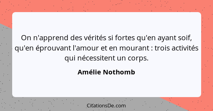 On n'apprend des vérités si fortes qu'en ayant soif, qu'en éprouvant l'amour et en mourant : trois activités qui nécessitent un... - Amélie Nothomb