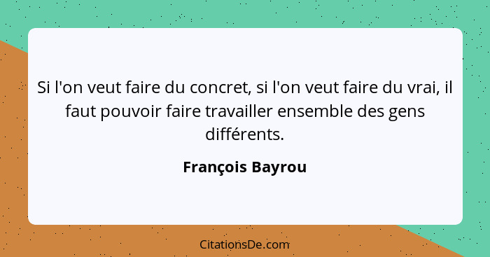 Si l'on veut faire du concret, si l'on veut faire du vrai, il faut pouvoir faire travailler ensemble des gens différents.... - François Bayrou
