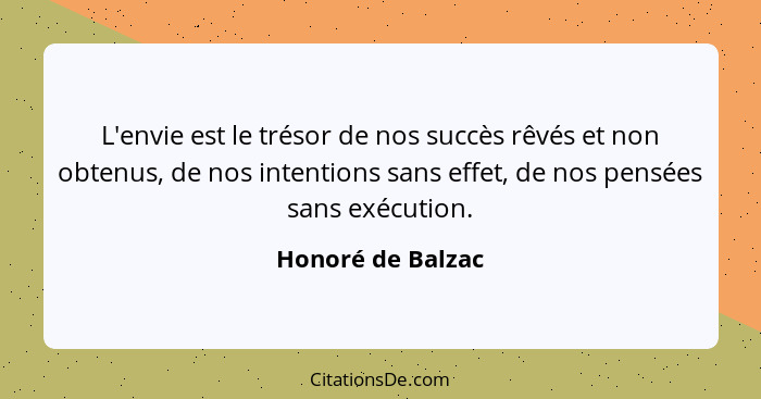 L'envie est le trésor de nos succès rêvés et non obtenus, de nos intentions sans effet, de nos pensées sans exécution.... - Honoré de Balzac