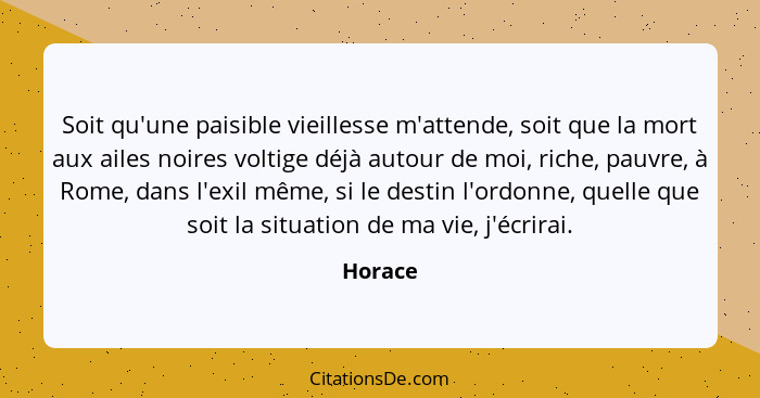 Soit qu'une paisible vieillesse m'attende, soit que la mort aux ailes noires voltige déjà autour de moi, riche, pauvre, à Rome, dans l'exil m... - Horace