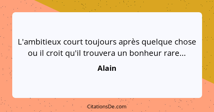 L'ambitieux court toujours après quelque chose ou il croit qu'il trouvera un bonheur rare...... - Alain