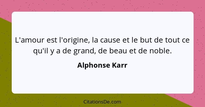 L'amour est l'origine, la cause et le but de tout ce qu'il y a de grand, de beau et de noble.... - Alphonse Karr