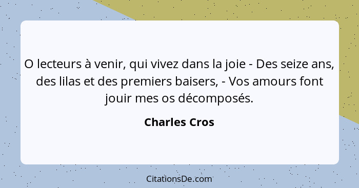 O lecteurs à venir, qui vivez dans la joie - Des seize ans, des lilas et des premiers baisers, - Vos amours font jouir mes os décomposé... - Charles Cros