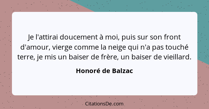 Je l'attirai doucement à moi, puis sur son front d'amour, vierge comme la neige qui n'a pas touché terre, je mis un baiser de frère... - Honoré de Balzac