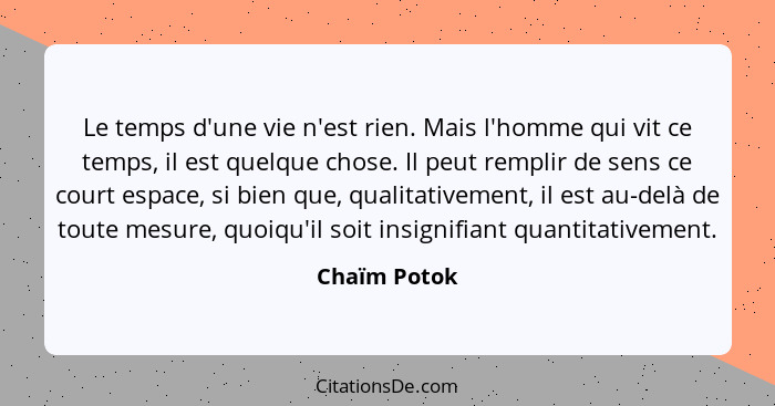 Le temps d'une vie n'est rien. Mais l'homme qui vit ce temps, il est quelque chose. Il peut remplir de sens ce court espace, si bien que... - Chaïm Potok