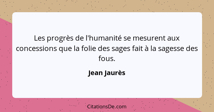 Les progrès de l'humanité se mesurent aux concessions que la folie des sages fait à la sagesse des fous.... - Jean Jaurès