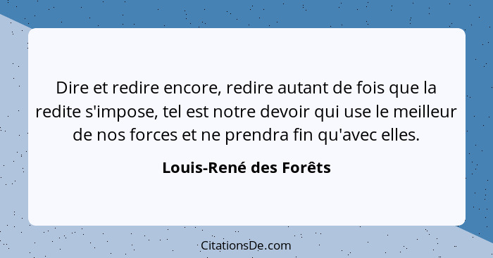 Dire et redire encore, redire autant de fois que la redite s'impose, tel est notre devoir qui use le meilleur de nos forces et... - Louis-René des Forêts