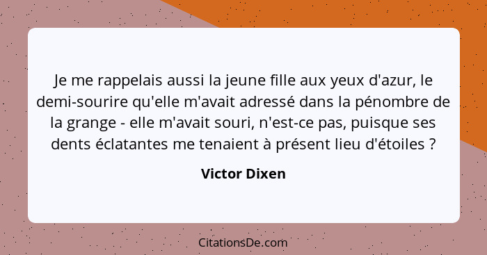 Je me rappelais aussi la jeune fille aux yeux d'azur, le demi-sourire qu'elle m'avait adressé dans la pénombre de la grange - elle m'av... - Victor Dixen