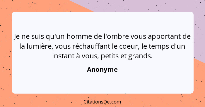 Je ne suis qu'un homme de l'ombre vous apportant de la lumière, vous réchauffant le coeur, le temps d'un instant à vous, petits et grands.... - Anonyme