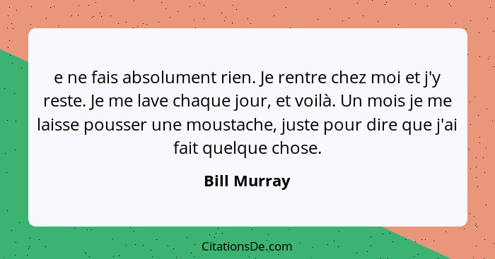 e ne fais absolument rien. Je rentre chez moi et j'y reste. Je me lave chaque jour, et voilà. Un mois je me laisse pousser une moustache... - Bill Murray