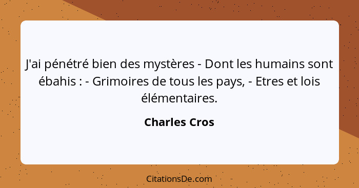 J'ai pénétré bien des mystères - Dont les humains sont ébahis : - Grimoires de tous les pays, - Etres et lois élémentaires.... - Charles Cros