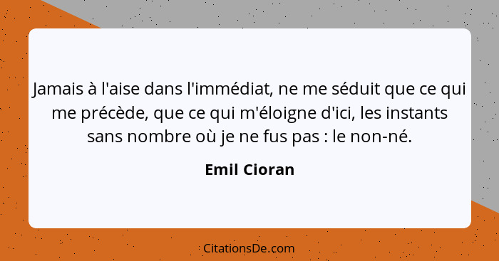 Jamais à l'aise dans l'immédiat, ne me séduit que ce qui me précède, que ce qui m'éloigne d'ici, les instants sans nombre où je ne fus p... - Emil Cioran