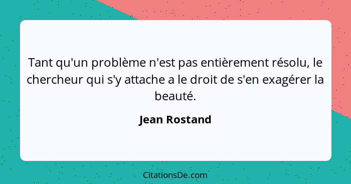 Tant qu'un problème n'est pas entièrement résolu, le chercheur qui s'y attache a le droit de s'en exagérer la beauté.... - Jean Rostand