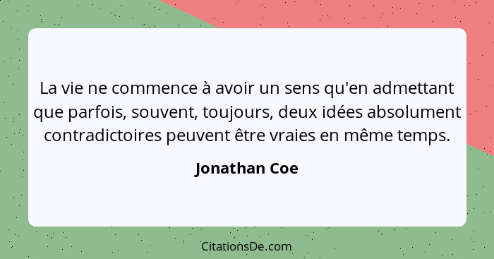 La vie ne commence à avoir un sens qu'en admettant que parfois, souvent, toujours, deux idées absolument contradictoires peuvent être v... - Jonathan Coe