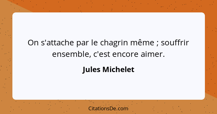 On s'attache par le chagrin même ; souffrir ensemble, c'est encore aimer.... - Jules Michelet