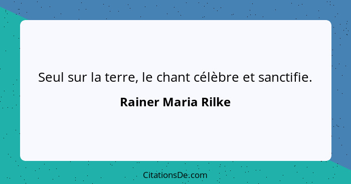 Seul sur la terre, le chant célèbre et sanctifie.... - Rainer Maria Rilke