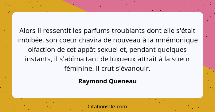 Alors il ressentit les parfums troublants dont elle s'était imbibée, son coeur chavira de nouveau à la mnémonique olfaction de cet a... - Raymond Queneau