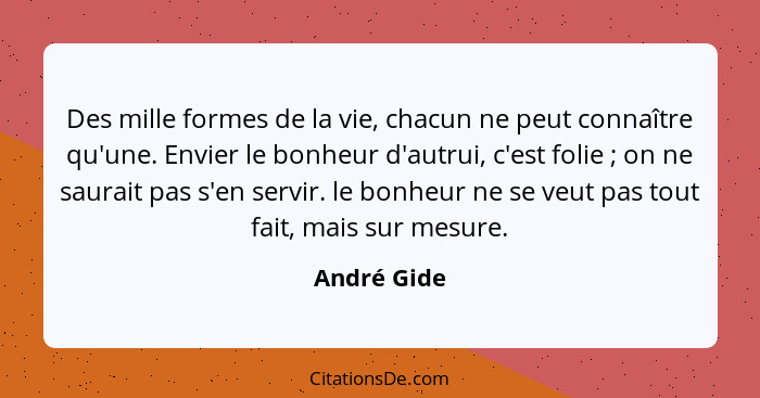 Des mille formes de la vie, chacun ne peut connaître qu'une. Envier le bonheur d'autrui, c'est folie ; on ne saurait pas s'en servir... - André Gide