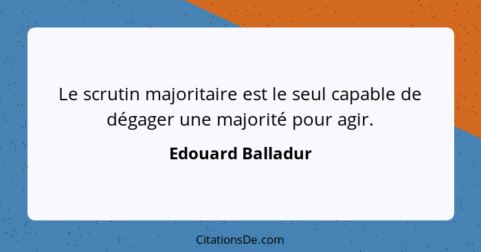 Le scrutin majoritaire est le seul capable de dégager une majorité pour agir.... - Edouard Balladur