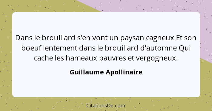 Dans le brouillard s'en vont un paysan cagneux Et son boeuf lentement dans le brouillard d'automne Qui cache les hameaux pauvr... - Guillaume Apollinaire