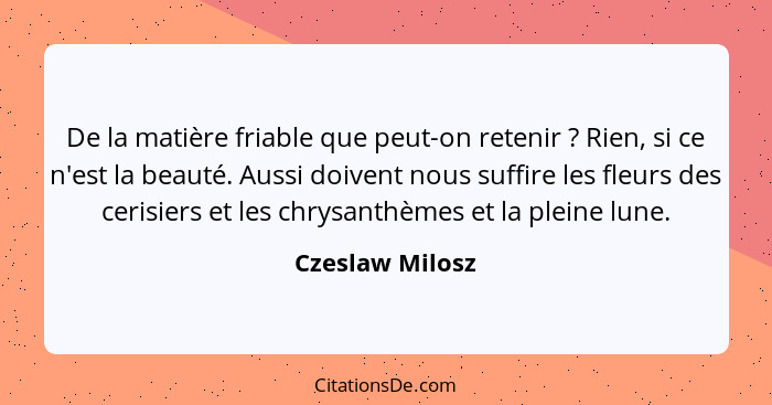 De la matière friable que peut-on retenir ? Rien, si ce n'est la beauté. Aussi doivent nous suffire les fleurs des cerisiers et... - Czeslaw Milosz