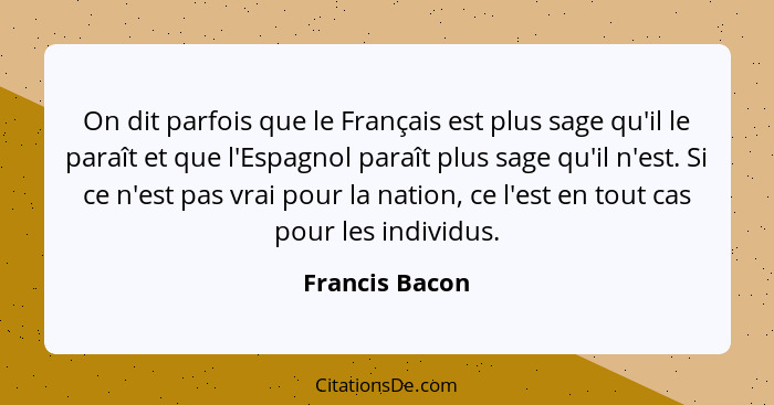 On dit parfois que le Français est plus sage qu'il le paraît et que l'Espagnol paraît plus sage qu'il n'est. Si ce n'est pas vrai pour... - Francis Bacon